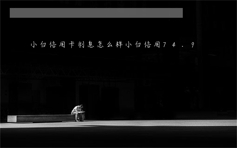 小白信用卡利息怎么样(小白信用74.9)