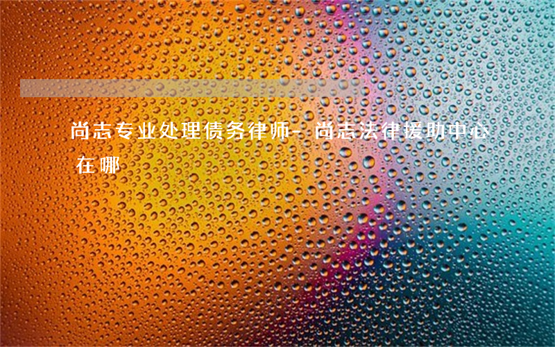 尚志专业处理债务律师-尚志法律援助中心在哪