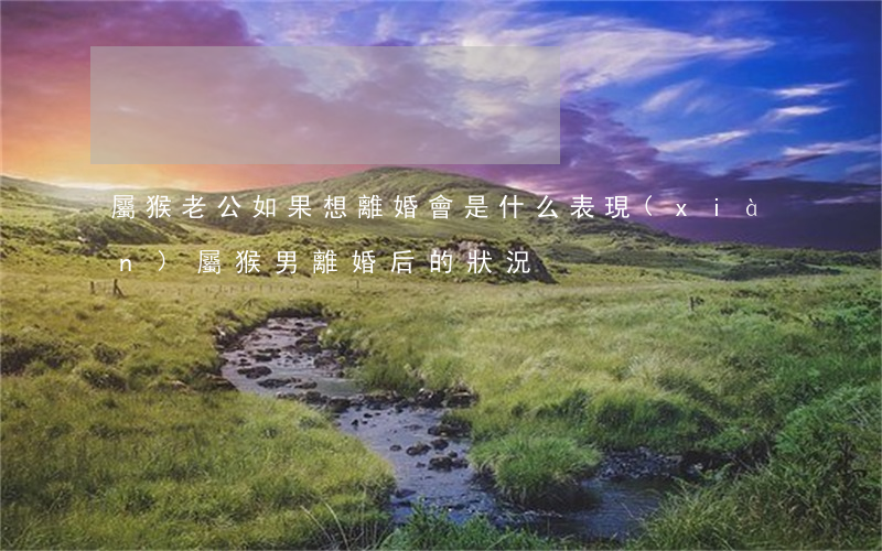 屬猴老公如果想離婚會是什么表現(xiàn)(屬猴男離婚后的狀況)