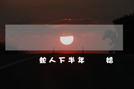屬蛇人下半年會離婚嗎(屬蛇人離婚后會怎么樣)