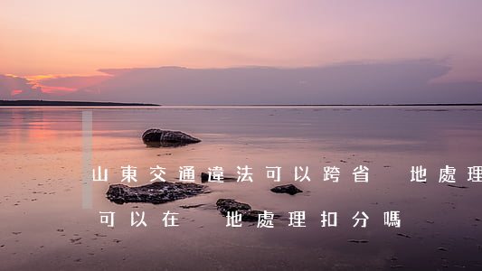 山東交通違法可以跨省異地處理嗎(山東違章可以在異地處理扣分嗎)