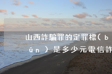 山西詐騙罪的定罪標(biāo)準(zhǔn)是多少元電信詐騙(山西省電信詐騙罪的立案標(biāo)準(zhǔn)是多少元)