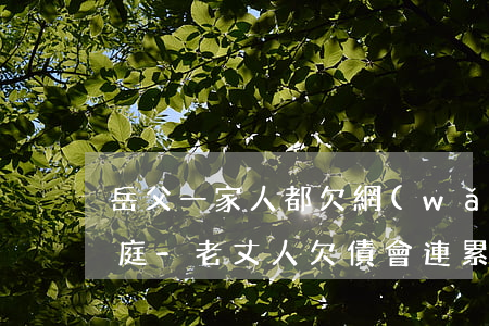 岳父一家人都欠網(wǎng)貸的奇葩家庭-老丈人欠債會連累女婿嗎