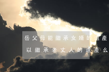 岳父母能繼承女婿的遺產嗎(女兒死了女婿可以繼承老丈人的遺產么)