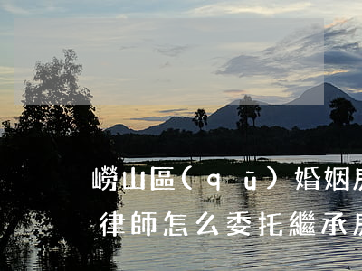 嶗山區(qū)婚姻房產(chǎn)繼承律師怎么委托(繼承房屋糾紛律師)