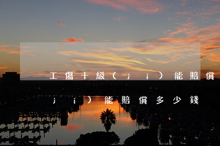 工傷十級(jí)能賠償多少錢(工傷十級(jí)能賠償多少錢)
