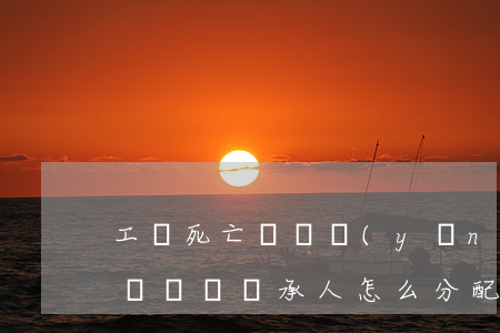 工傷死亡賠償應(yīng)該怎么繼承(工傷賠償繼承人怎么分配)
