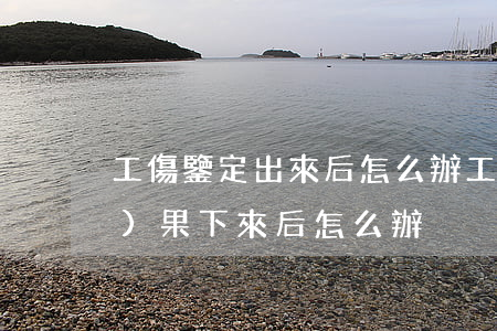 工傷鑒定出來后怎么辦(工傷鑒定結(jié)果下來后怎么辦)