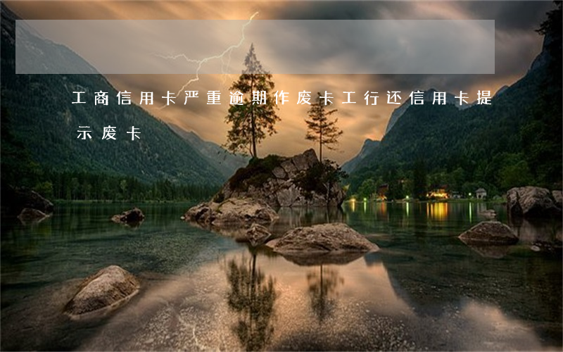 工商信用卡严重逾期作废卡(工行还信用卡提示废卡)
