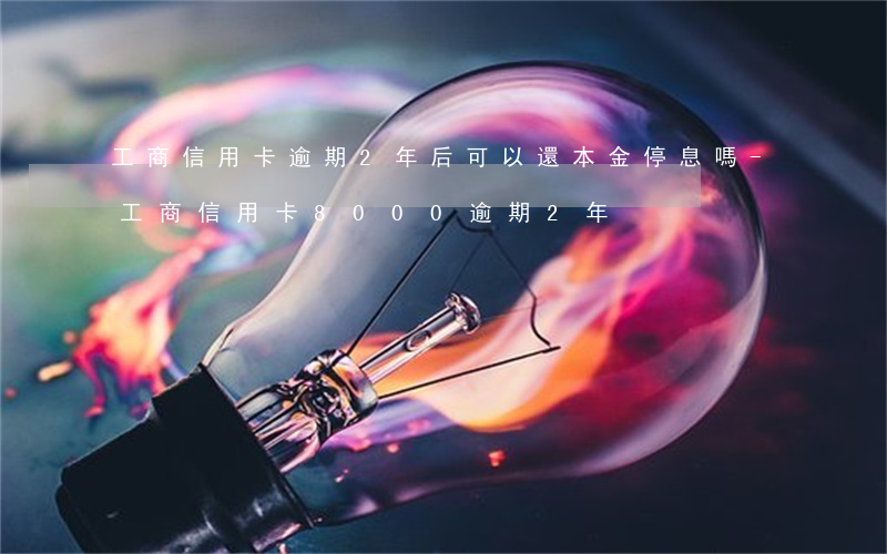 工商信用卡逾期2年后可以還本金停息嗎-工商信用卡8000逾期2年