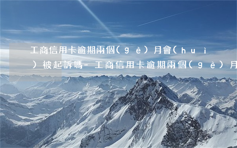 工商信用卡逾期兩個(gè)月會(huì)被起訴嗎-工商信用卡逾期兩個(gè)月會(huì)被起訴嗎知乎