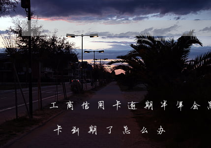 工商信用卡逾期半年会怎么办 工商银行信用卡到期了怎么办