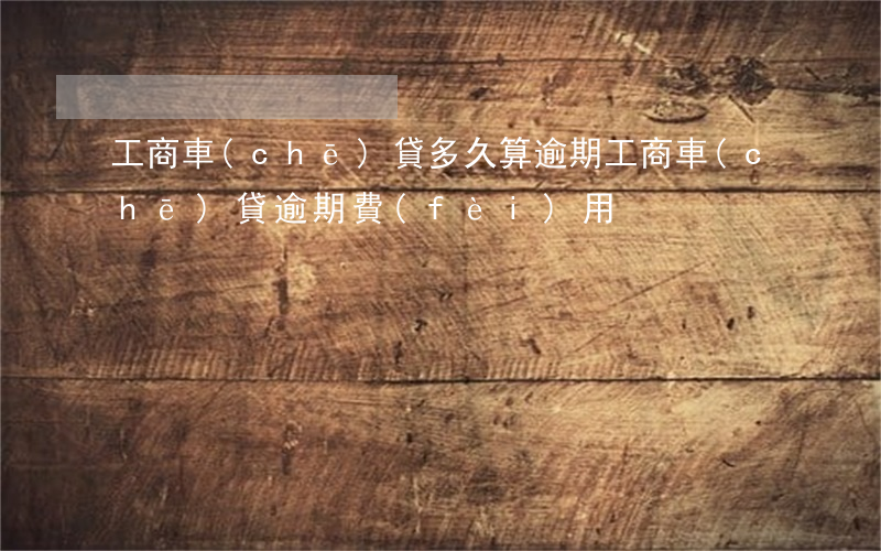 工商車(chē)貸多久算逾期（工商車(chē)貸逾期費(fèi)用）