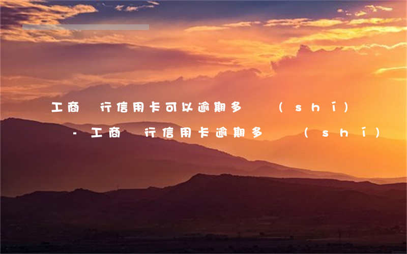 工商銀行信用卡可以逾期多長時(shí)間-工商銀行信用卡逾期多長時(shí)間會(huì)被起訴