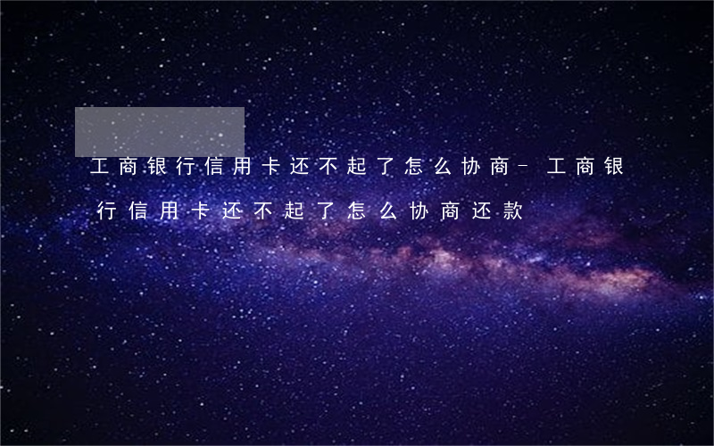 工商银行信用卡还不起了怎么协商-工商银行信用卡还不起了怎么协商还款