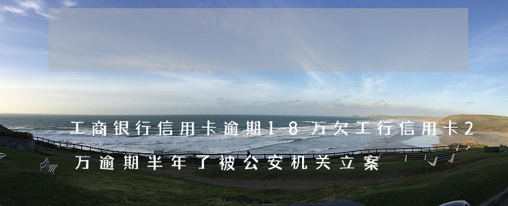 工商银行信用卡逾期18万(欠工行信用卡2万逾期半年了被公安机关立案)