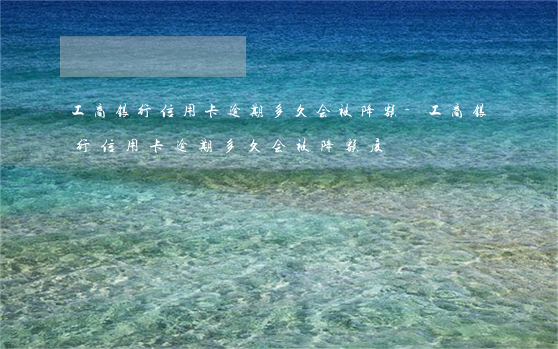 工商银行信用卡逾期多久会被降额-工商银行信用卡逾期多久会被降额度