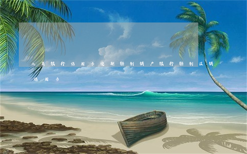 工商银行信用卡逾期强制销户(银行强制注销信用卡)