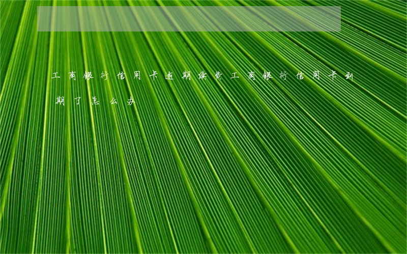 工商银行信用卡逾期续费(工商银行信用卡到期了怎么办)