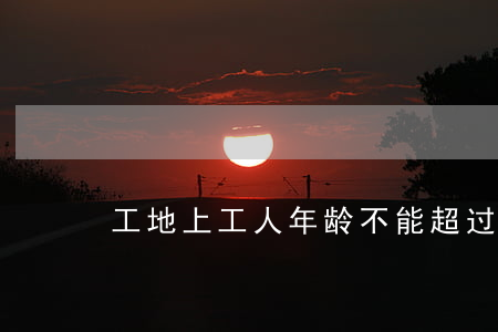工地上工人年龄不能超过多少岁
