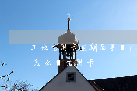 工地信用卡逾期后果嚴(yán)重嗎(工地怎么辦信用卡)