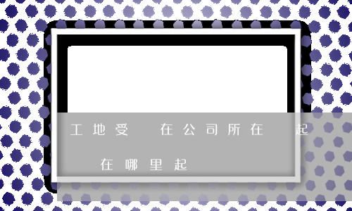 工地受傷在公司所在處起訴嗎(在外地工地受傷在哪里起訴)