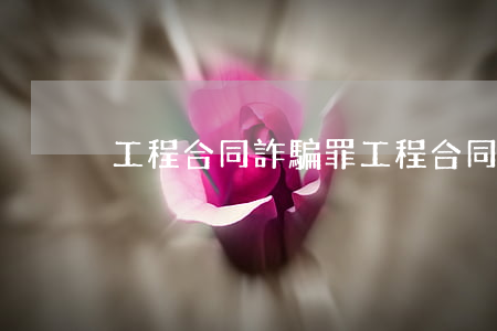 工程合同詐騙罪(工程合同詐騙罪行多大)