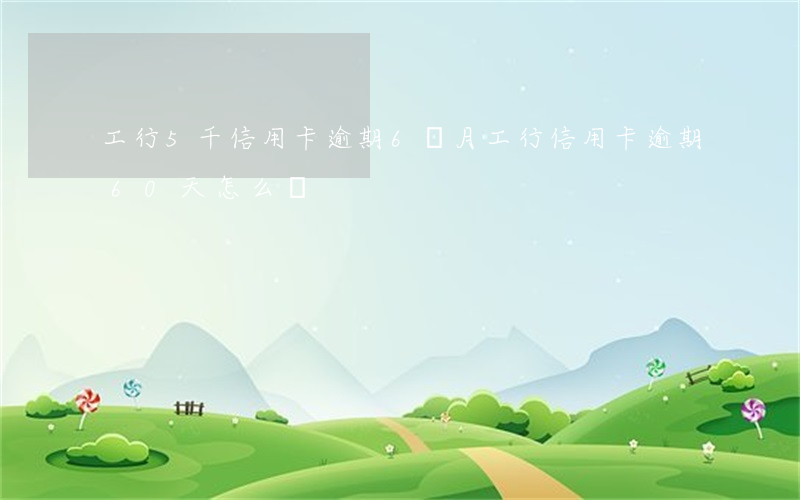 工行5千信用卡逾期6個月（工行信用卡逾期60天怎么辦）