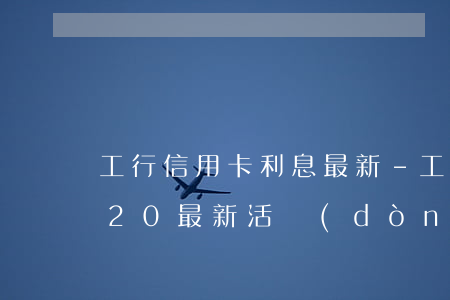 工行信用卡利息最新-工商銀行信用卡2020最新活動(dòng)