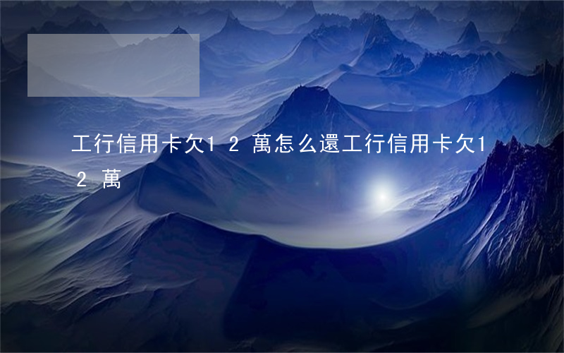 工行信用卡欠12萬怎么還（工行信用卡欠12萬）
