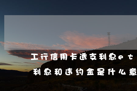 工行信用卡透支利息etc(工行信用卡透支利息和违约金是什么意思)