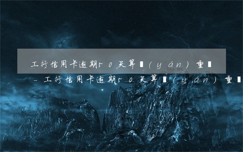 工行信用卡逾期50天算嚴(yán)重嗎-工行信用卡逾期50天算嚴(yán)重嗎怎么辦