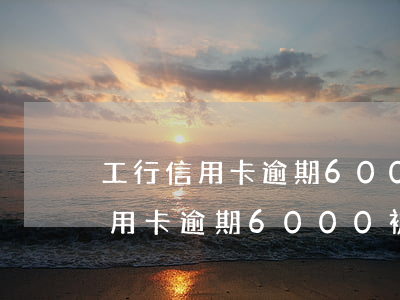 工行信用卡逾期6000被起訴了-工行信用卡逾期6000被起訴了會怎么樣