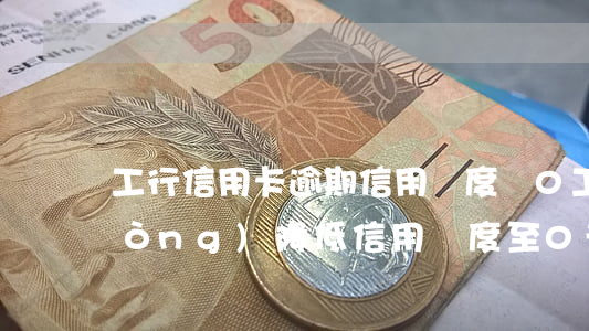 工行信用卡逾期信用額度為0(工行主動(dòng)降低信用額度至0元)