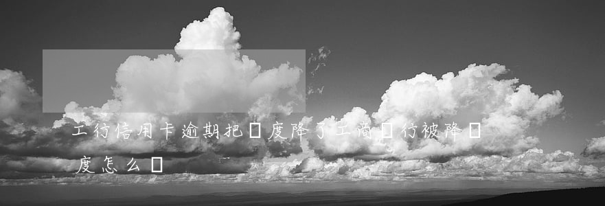 工行信用卡逾期把額度降了 工商銀行被降額度怎么辦