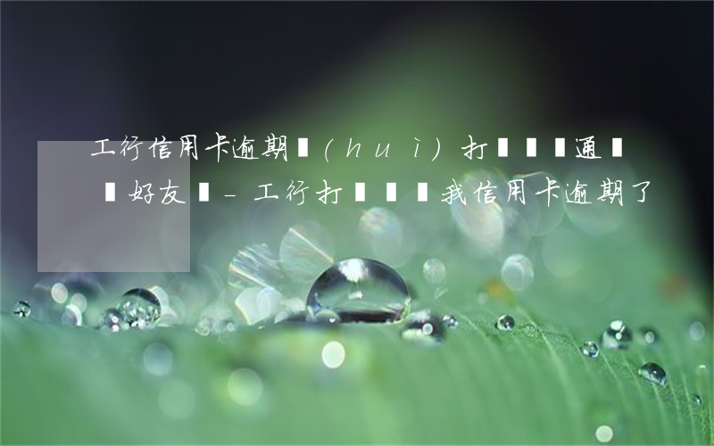 工行信用卡逾期會(huì)打電話給通訊錄好友嗎-工行打電話說我信用卡逾期了