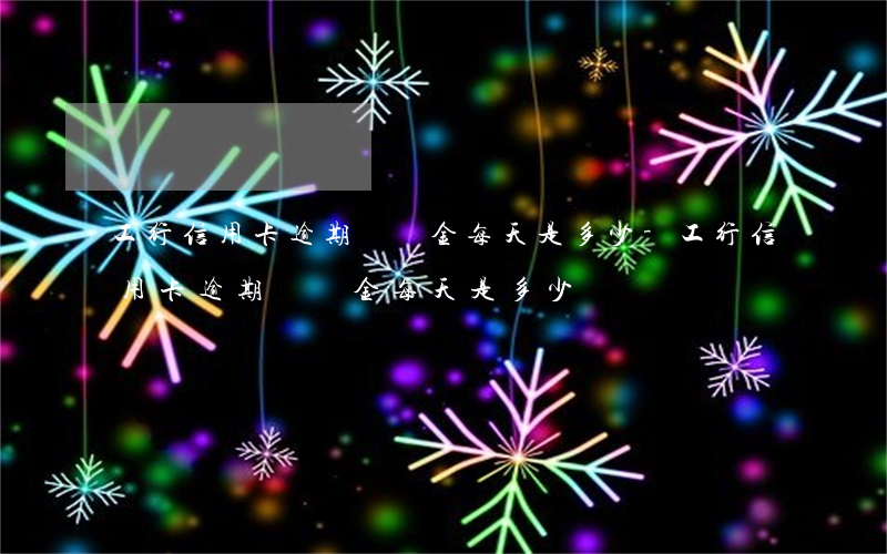 工行信用卡逾期滯納金每天是多少-工行信用卡逾期滯納金每天是多少錢