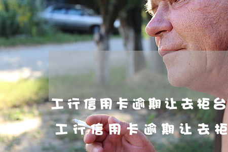 工行信用卡逾期让去柜台还款需要现金吗-工行信用卡逾期让去柜台还款需要现金吗