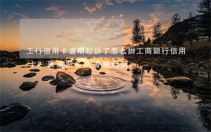 工行信用卡逾期起訴了怎么辦 工商銀行信用卡2萬逾期多久會被起訴