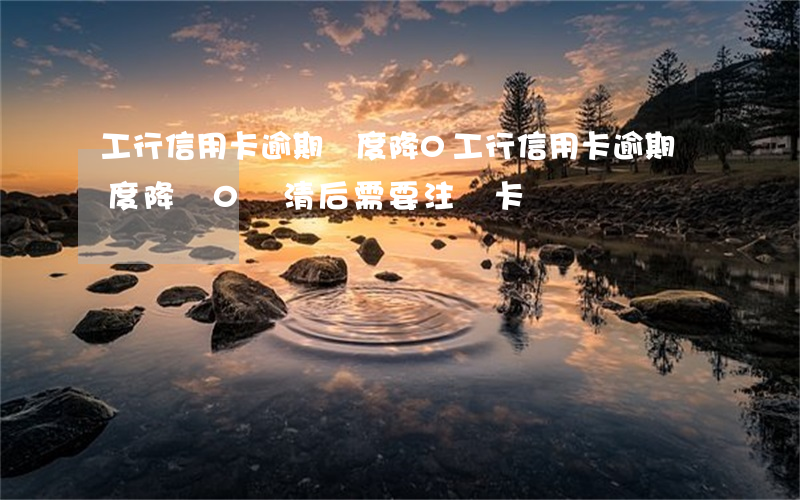 工行信用卡逾期額度降0(工行信用卡逾期額度降為0還清后需要注銷卡嗎)