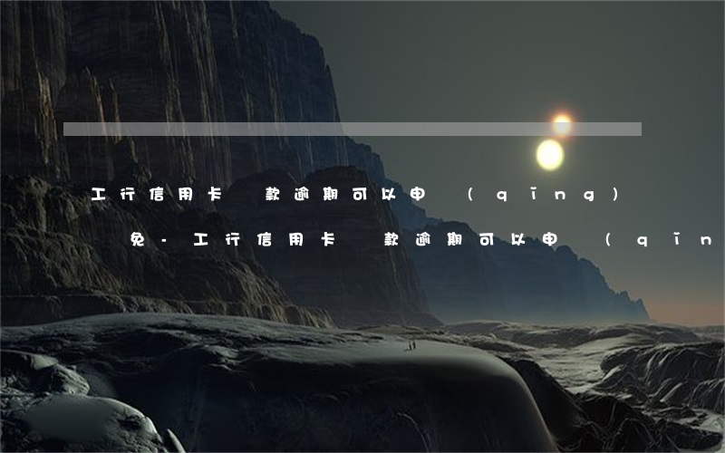 工行信用卡還款逾期可以申請(qǐng)減免-工行信用卡還款逾期可以申請(qǐng)減免利息嗎