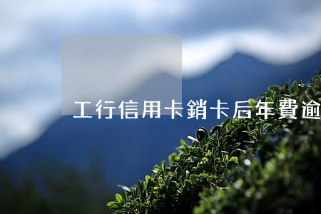 工行信用卡銷卡后年費逾期(工行信用卡 到期)