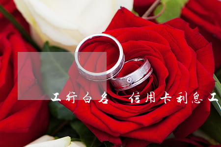 工行白名單信用卡利息(工行白名單怎么申請)