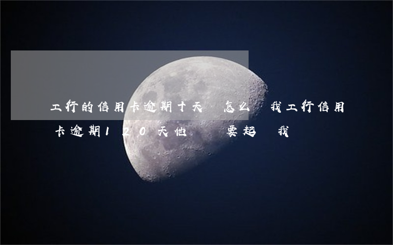 工行的信用卡逾期十天會怎么樣(我工行信用卡逾期120天他們說要起訴我)