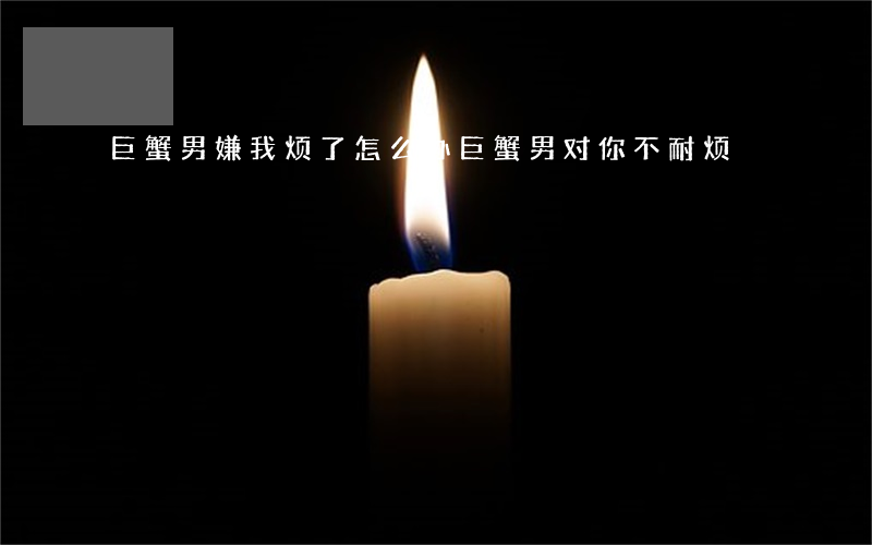 巨蟹男嫌我烦了怎么办(巨蟹男对你不耐烦)