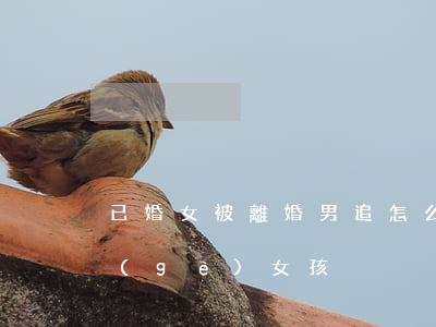已婚女被離婚男追怎么辦(已婚男怎么追一個(gè)女孩)