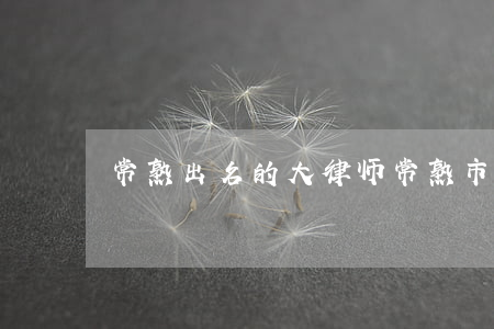 常熟出名的大律师(常熟市知名律师名单)