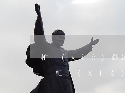 幫忙協(xié)商延期還款是真的嗎知乎-幫忙協(xié)商延期還款是真的嗎知乎