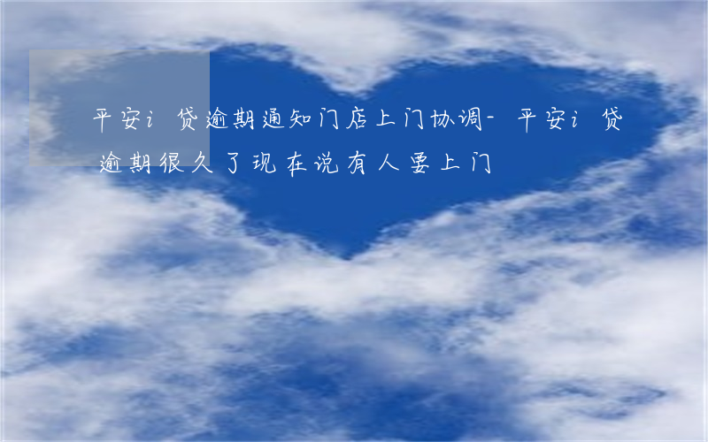 平安i贷逾期通知门店上门协调-平安i贷逾期很久了,现在说有人要上门