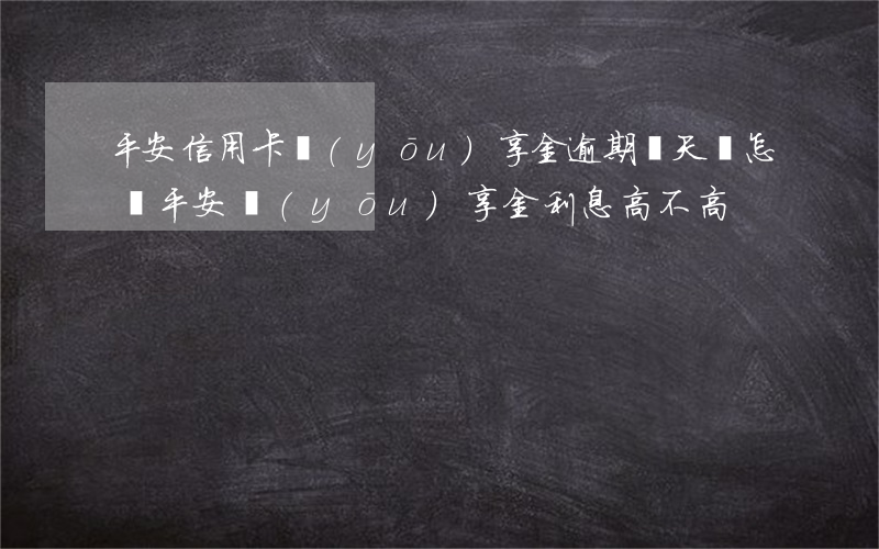 平安信用卡優(yōu)享金逾期幾天會怎樣(平安優(yōu)享金利息高不高)